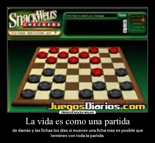 La vida es como una partida - de damas y las fichas los días si mueves una ficha mas es posible que
termines con toda la partida.