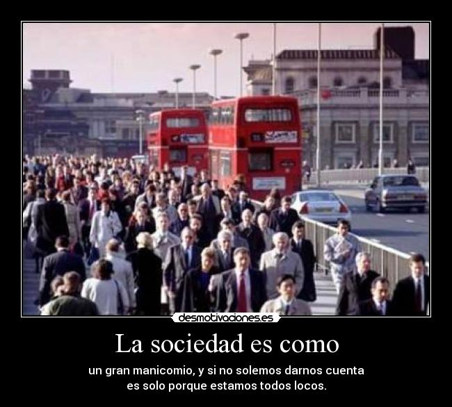 La sociedad es como - un gran manicomio, y si no solemos darnos cuenta
es solo porque estamos todos locos.