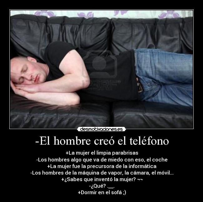 -El hombre creó el teléfono - +La mujer el limpia parabrisas
-Los hombres algo que va de miedo con eso, el coche
+La mujer fue la precursora de la informática
-Los hombres de la máquina de vapor, la cámara, el móvil...
+¿Sabes que inventó la mujer? ¬¬
-¿Qué? .__.
+Dormir en el sofá ;)