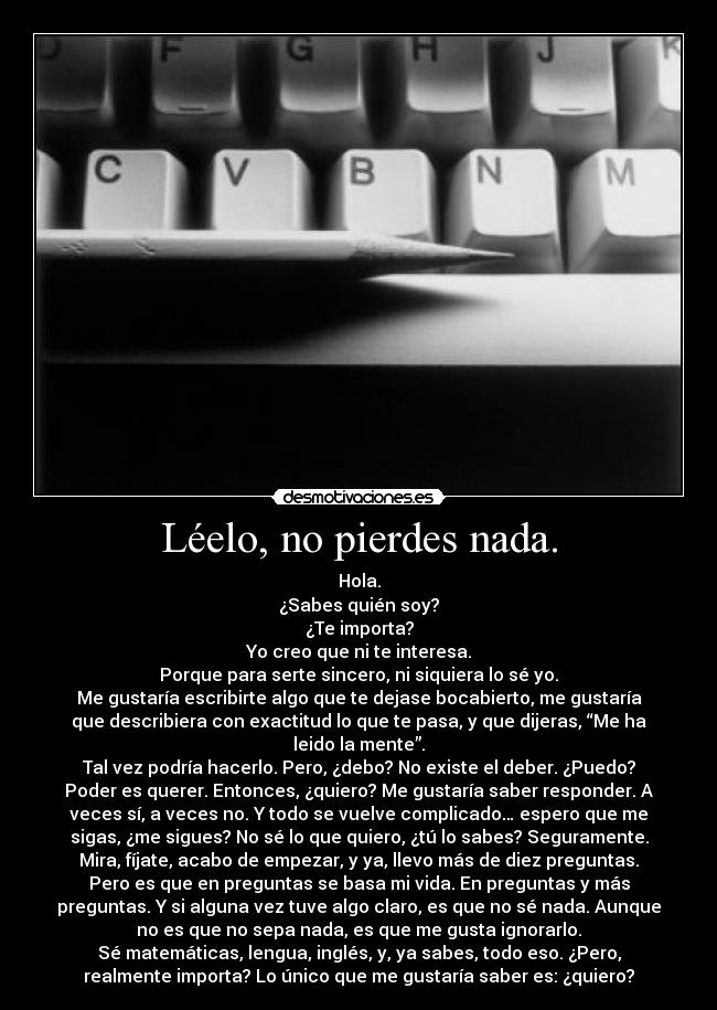 Léelo, no pierdes nada. - Hola.
¿Sabes quién soy?
¿Te importa?
Yo creo que ni te interesa.
Porque para serte sincero, ni siquiera lo sé yo.
Me gustaría escribirte algo que te dejase bocabierto, me gustaría
que describiera con exactitud lo que te pasa, y que dijeras, “Me ha
leido la mente”.
Tal vez podría hacerlo. Pero, ¿debo? No existe el deber. ¿Puedo?
Poder es querer. Entonces, ¿quiero? Me gustaría saber responder. A
veces sí, a veces no. Y todo se vuelve complicado… espero que me
sigas, ¿me sigues? No sé lo que quiero, ¿tú lo sabes? Seguramente.
Mira, fíjate, acabo de empezar, y ya, llevo más de diez preguntas.
Pero es que en preguntas se basa mi vida. En preguntas y más
preguntas. Y si alguna vez tuve algo claro, es que no sé nada. Aunque
no es que no sepa nada, es que me gusta ignorarlo.
Sé matemáticas, lengua, inglés, y, ya sabes, todo eso. ¿Pero,
realmente importa? Lo único que me gustaría saber es: ¿quiero?