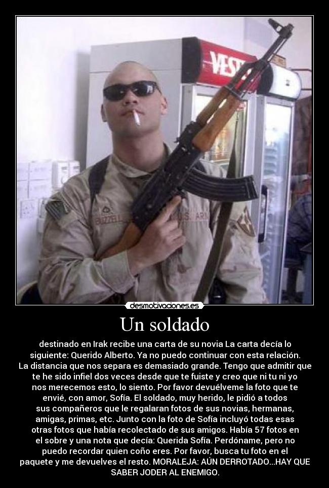 Un soldado - destinado en Irak recibe una carta de su novia La carta decía lo
siguiente: Querido Alberto. Ya no puedo continuar con esta relación.
La distancia que nos separa es demasiado grande. Tengo que admitir que
te he sido infiel dos veces desde que te fuiste y creo que ni tu ni yo
nos merecemos esto, lo siento. Por favor devuélveme la foto que te
envié, con amor, Sofía. El soldado, muy herido, le pidió a todos
sus compañeros que le regalaran fotos de sus novias, hermanas,
amigas, primas, etc. Junto con la foto de Sofía incluyó todas esas
otras fotos que había recolectado de sus amigos. Había 57 fotos en
el sobre y una nota que decía: Querida Sofía. Perdóname, pero no
puedo recordar quien coño eres. Por favor, busca tu foto en el
paquete y me devuelves el resto. MORALEJA: AÚN DERROTADO...HAY QUE
SABER JODER AL ENEMIGO.