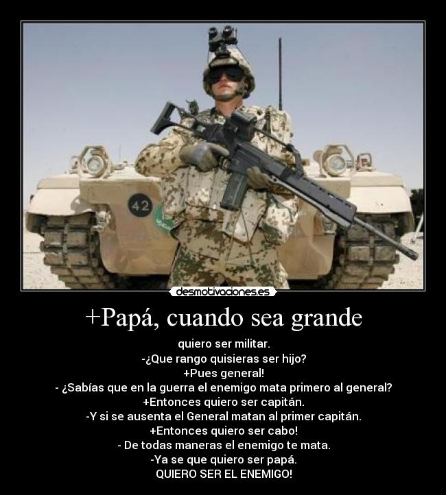 +Papá, cuando sea grande - quiero ser militar.
-¿Que rango quisieras ser hijo?
+Pues general!
- ¿Sabías que en la guerra el enemigo mata primero al general?
+Entonces quiero ser capitán.
-Y si se ausenta el General matan al primer capitán.
+Entonces quiero ser cabo!
- De todas maneras el enemigo te mata.
-Ya se que quiero ser papá.
QUIERO SER EL ENEMIGO!