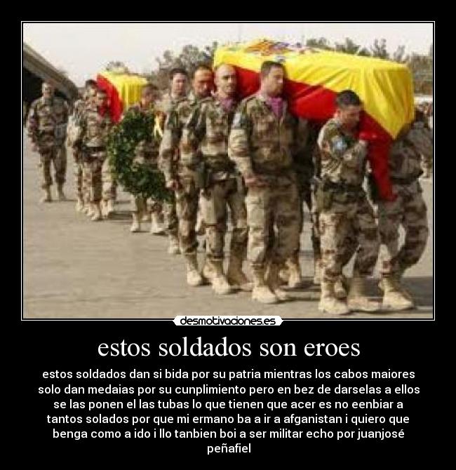 estos soldados son eroes - estos soldados dan si bida por su patria mientras los cabos maiores
solo dan medaias por su cunplimiento pero en bez de darselas a ellos
se las ponen el las tubas lo que tienen que acer es no eenbiar a
tantos solados por que mi ermano ba a ir a afganistan i quiero que
benga como a ido i llo tanbien boi a ser militar echo por juanjosé
peñafiel