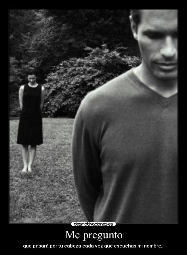 Me pregunto - que pasará por tu cabeza cada vez que escuchas mi nombre...