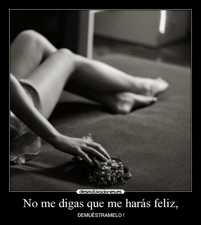 No me digas que me harás feliz, - DEMUÉSTRAMELO !