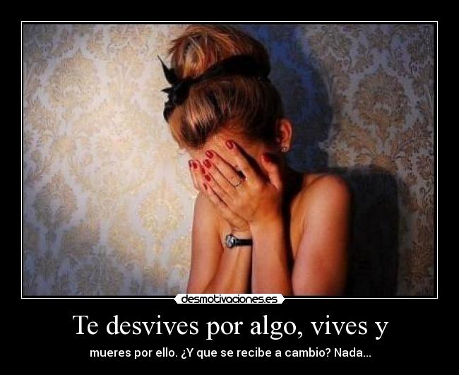 Te desvives por algo, vives y - mueres por ello. ¿Y que se recibe a cambio? Nada...