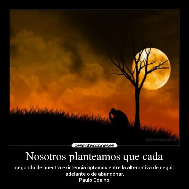 Nosotros planteamos que cada - segundo de nuestra existencia optamos entre la alternativa de seguir
adelante o de abandonar.
Paulo Coelho.