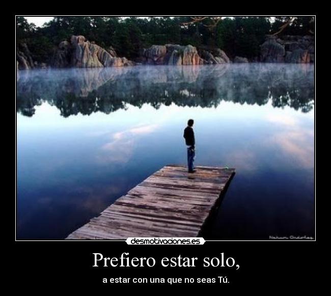 Prefiero estar solo, - a estar con una que no seas Tú.