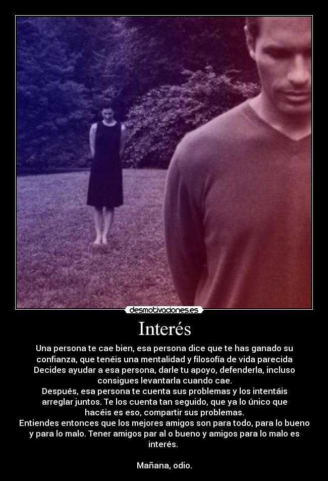 Interés - Una persona te cae bien, esa persona dice que te has ganado su
confianza, que tenéis una mentalidad y filosofía de vida parecida
Decides ayudar a esa persona, darle tu apoyo, defenderla, incluso
consigues levantarla cuando cae.
Después, esa persona te cuenta sus problemas y los intentáis
arreglar juntos. Te los cuenta tan seguido, que ya lo único que
hacéis es eso, compartir sus problemas.
Entiendes entonces que los mejores amigos son para todo, para lo bueno
y para lo malo. Tener amigos par al o bueno y amigos para lo malo es
interés.
Mañana, odio.