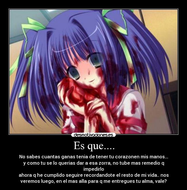 Es que.... - No sabes cuantas ganas tenia de tener tu corazonen mis manos...
y como tu se lo querias dar a esa zorra, no tube mas remedio q
impedirlo
ahora q he cumplido seguire recordandote el resto de mi vida.. nos
veremos luego, en el mas alla para q me entregues tu alma, vale?