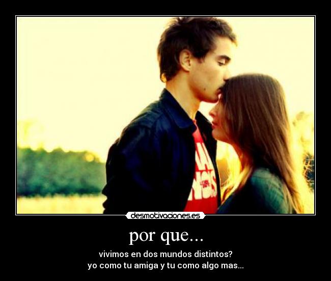 por que... - vivimos en dos mundos distintos?
yo como tu amiga y tu como algo mas...