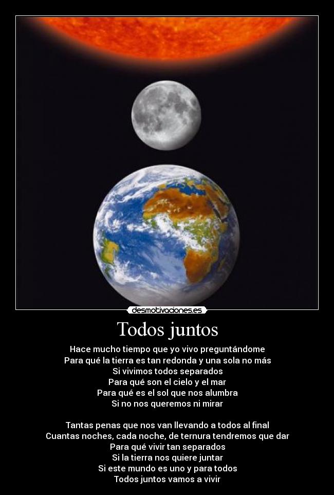 Todos juntos - Hace mucho tiempo que yo vivo preguntándome
Para qué la tierra es tan redonda y una sola no más
Si vivimos todos separados
Para qué son el cielo y el mar
Para qué es el sol que nos alumbra
Si no nos queremos ni mirar

Tantas penas que nos van llevando a todos al final
Cuantas noches, cada noche, de ternura tendremos que dar
Para qué vivir tan separados
Si la tierra nos quiere juntar
Si este mundo es uno y para todos
Todos juntos vamos a vivir