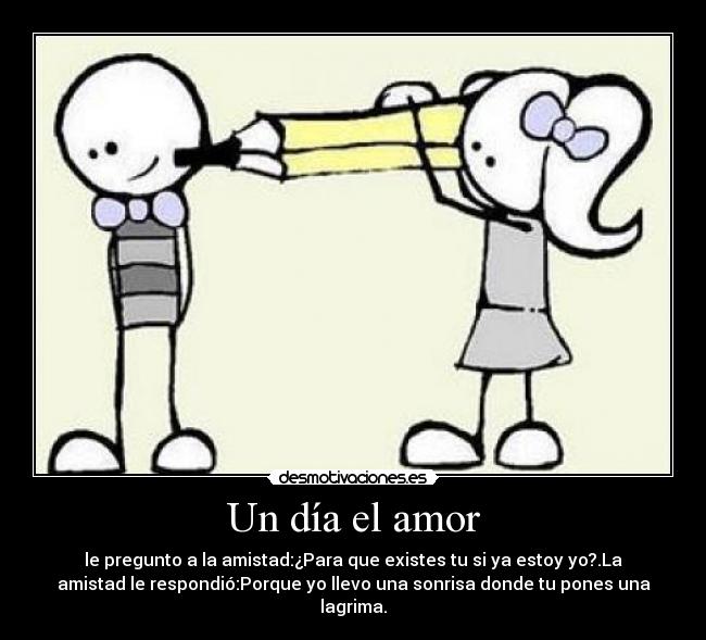 Un día el amor - le pregunto a la amistad:¿Para que existes tu si ya estoy yo?.La
amistad le respondió:Porque yo llevo una sonrisa donde tu pones una
lagrima.