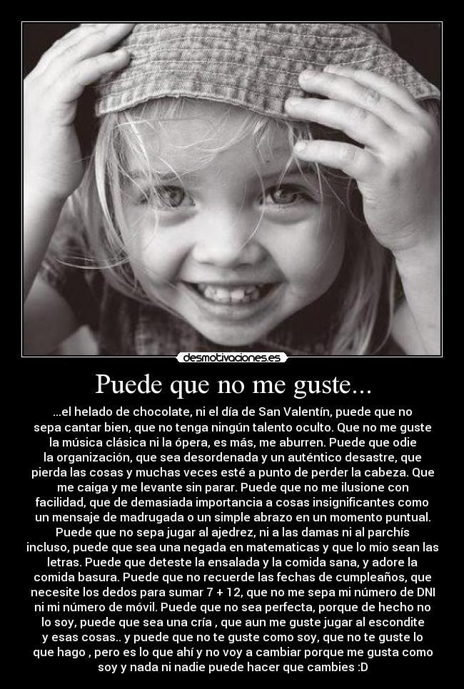 Puede que no me guste... - ...el helado de chocolate, ni el día de San Valentín, puede que no
sepa cantar bien, que no tenga ningún talento oculto. Que no me guste
la música clásica ni la ópera, es más, me aburren. Puede que odie
la organización, que sea desordenada y un auténtico desastre, que
pierda las cosas y muchas veces esté a punto de perder la cabeza. Que
me caiga y me levante sin parar. Puede que no me ilusione con
facilidad, que de demasiada importancia a cosas insignificantes como
un mensaje de madrugada o un simple abrazo en un momento puntual.
Puede que no sepa jugar al ajedrez, ni a las damas ni al parchís
incluso, puede que sea una negada en matematicas y que lo mio sean las
letras. Puede que deteste la ensalada y la comida sana, y adore la
comida basura. Puede que no recuerde las fechas de cumpleaños, que
necesite los dedos para sumar 7 + 12, que no me sepa mi número de DNI
ni mi número de móvil. Puede que no sea perfecta, porque de hecho no
lo soy, puede que sea una cría , que aun me guste jugar al escondite
y esas cosas.. y puede que no te guste como soy, que no te guste lo
que hago , pero es lo que ahí y no voy a cambiar porque me gusta como
soy y nada ni nadie puede hacer que cambies :D