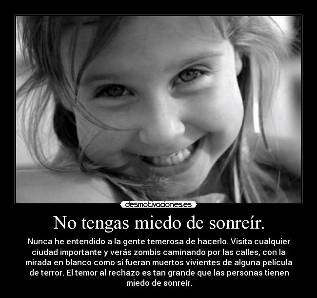 No tengas miedo de sonreír. - Nunca he entendido a la gente temerosa de hacerlo. Visita cualquier
ciudad importante y verás zombis caminando por las calles, con la
mirada en blanco como si fueran muertos vivientes de alguna película
de terror. El temor al rechazo es tan grande que las personas tienen
miedo de sonreír.