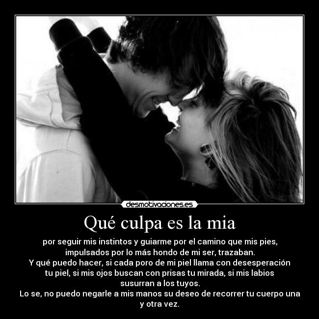 Qué culpa es la mia - por seguir mis instintos y guiarme por el camino que mis pies,
impulsados por lo más hondo de mi ser, trazaban.
Y qué puedo hacer, si cada poro de mi piel llama con desesperación
tu piel, si mis ojos buscan con prisas tu mirada, si mis labios
susurran a los tuyos.
Lo se, no puedo negarle a mis manos su deseo de recorrer tu cuerpo una
y otra vez.