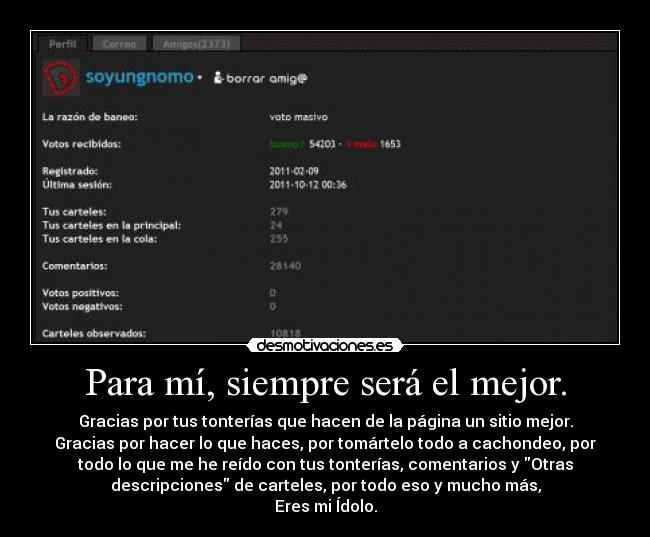 Para mí, siempre será el mejor. - Gracias por tus tonterías que hacen de la página un sitio mejor.
Gracias por hacer lo que haces, por tomártelo todo a cachondeo, por
todo lo que me he reído con tus tonterías, comentarios y Otras
descripciones de carteles, por todo eso y mucho más,
Eres mi Ídolo.