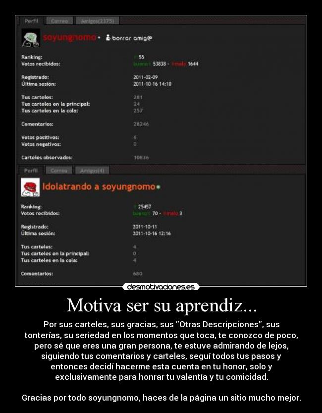 Motiva ser su aprendiz... - Por sus carteles, sus gracias, sus Otras Descripciones, sus
tonterías, su seriedad en los momentos que toca, te conozco de poco,
pero sé que eres una gran persona, te estuve admirando de lejos,
siguiendo tus comentarios y carteles, seguí todos tus pasos y
entonces decidí hacerme esta cuenta en tu honor, solo y
exclusivamente para honrar tu valentía y tu comicidad.

Gracias por todo soyungnomo, haces de la página un sitio mucho mejor.