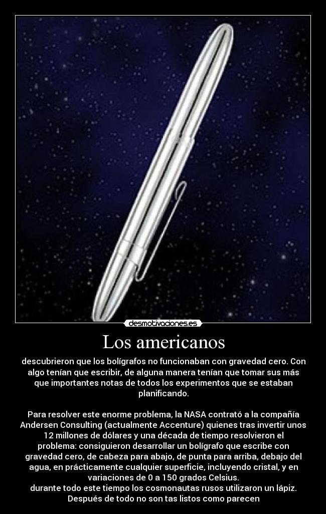 Los americanos - descubrieron que los bolígrafos no funcionaban con gravedad cero. Con
algo tenían que escribir, de alguna manera tenían que tomar sus más
que importantes notas de todos los experimentos que se estaban
planificando.
Para resolver este enorme problema, la NASA contrató a la compañía
Andersen Consulting (actualmente Accenture) quienes tras invertir unos
12 millones de dólares y una década de tiempo resolvieron el
problema: consiguieron desarrollar un bolígrafo que escribe con
gravedad cero, de cabeza para abajo, de punta para arriba, debajo del
agua, en prácticamente cualquier superficie, incluyendo cristal, y en
variaciones de 0 a 150 grados Celsius.
durante todo este tiempo los cosmonautas rusos utilizaron un lápiz.
Después de todo no son tas listos como parecen