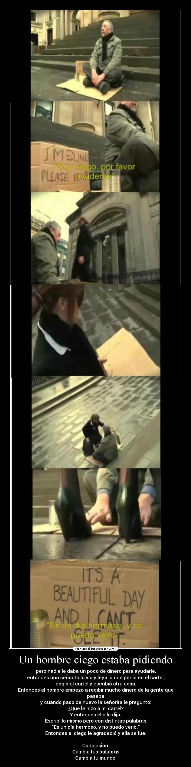 Un hombre ciego estaba pidiendo - pero nadie le daba un poco de dinero para ayudarle,
entonces una señorita lo vió y leyó lo que ponía en el cartel,
cogió el cartel y escribió otra cosa.
Entonces el hombre empezo a recibir mucho dinero de la gente que pasaba
y cuando paso de nuevo la señorita le preguntó:
¿Qué le hizo a mi cartel?
Y entonces ella le dijo:
Escribí lo mismo pero con distintas palabras.
Es un día hermoso, y no puedo verlo.
Entonces el ciego le agradeció y ella se fue.
Conclusión:
Cambia tus palabras
Cambia tu mundo.