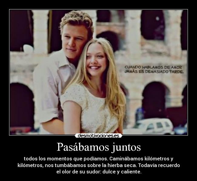 Pasábamos juntos - todos los momentos que podíamos. Caminábamos kilómetros y
kilómetros, nos tumbábamos sobre la hierba seca. Todavía recuerdo
el olor de su sudor: dulce y caliente.