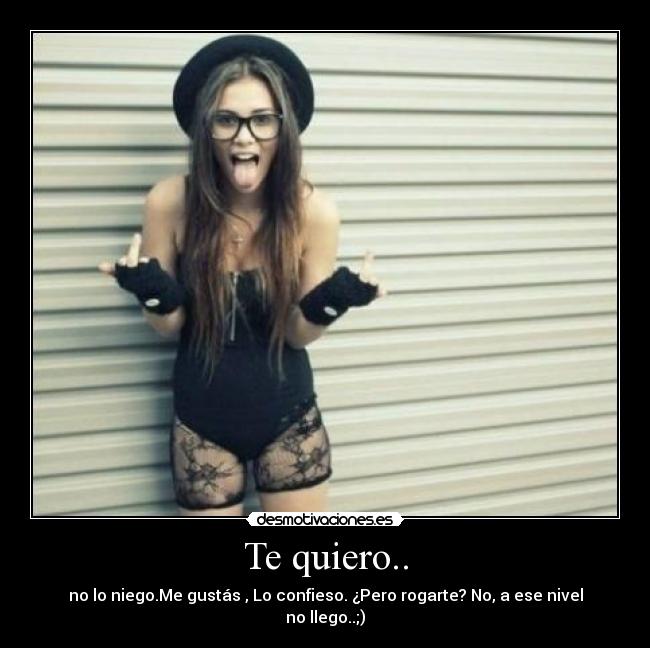 Te quiero.. - no lo niego.Me gustás , Lo confieso. ¿Pero rogarte? No, a ese nivel no llego..;)