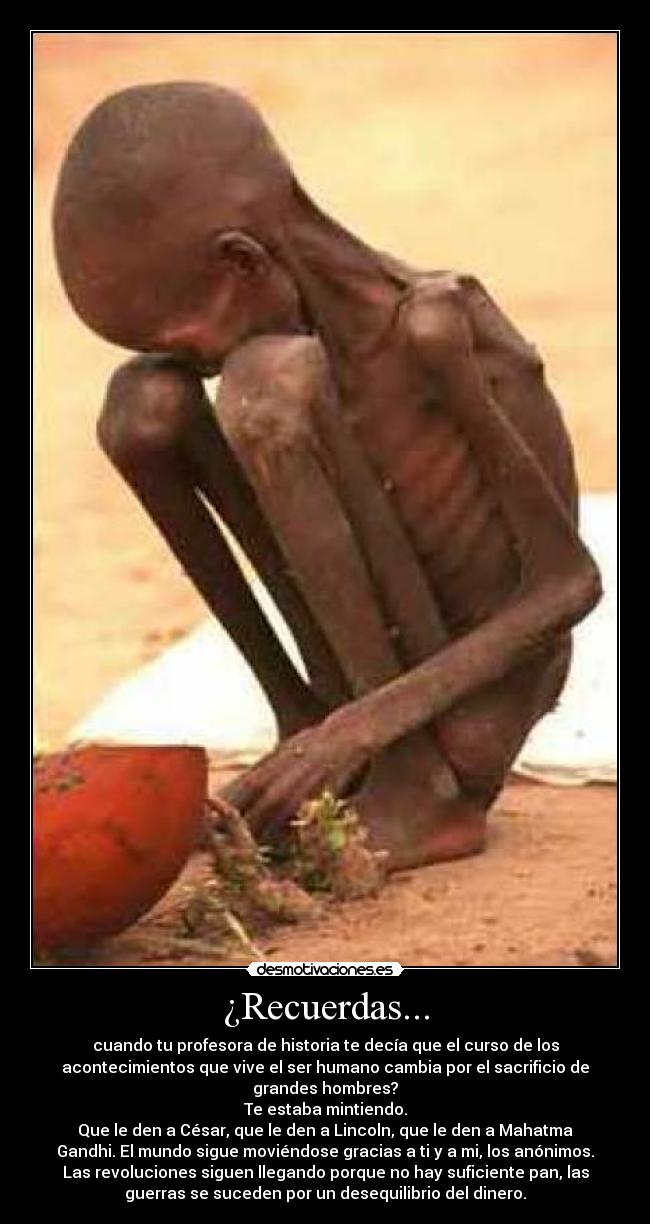 ¿Recuerdas... - cuando tu profesora de historia te decía que el curso de los
acontecimientos que vive el ser humano cambia por el sacrificio de
grandes hombres?
Te estaba mintiendo.
Que le den a César, que le den a Lincoln, que le den a Mahatma
Gandhi. El mundo sigue moviéndose gracias a ti y a mi, los anónimos.
Las revoluciones siguen llegando porque no hay suficiente pan, las
guerras se suceden por un desequilibrio del dinero.