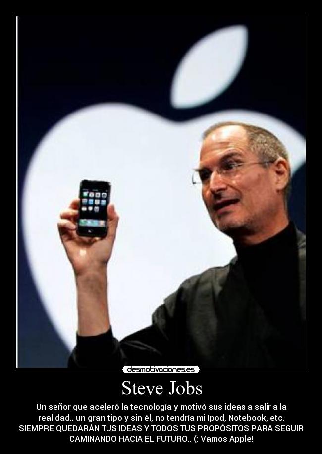 Steve Jobs - Un señor que aceleró la tecnología y motivó sus ideas a salir a la
realidad.. un gran tipo y sin él, no tendría mi Ipod, Notebook, etc.
SIEMPRE QUEDARÁN TUS IDEAS Y TODOS TUS PROPÓSITOS PARA SEGUIR
CAMINANDO HACIA EL FUTURO.. (: Vamos Apple!