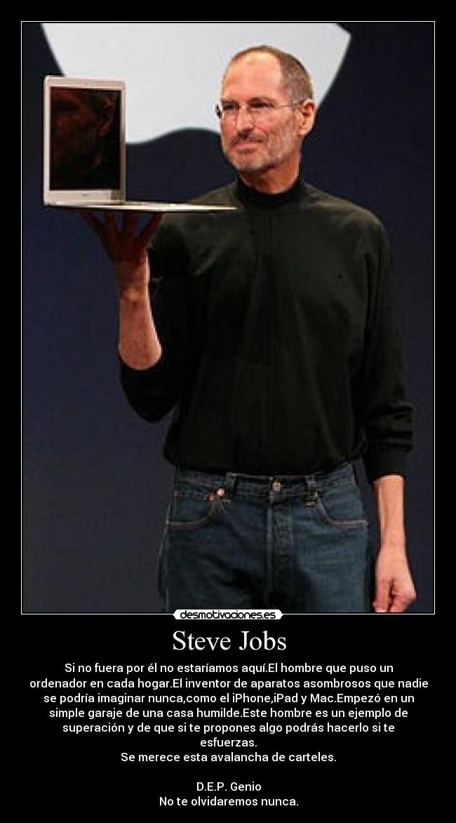 Steve Jobs - Si no fuera por él no estaríamos aquí.El hombre que puso un
ordenador en cada hogar.El inventor de aparatos asombrosos que nadie
se podría imaginar nunca,como el iPhone,iPad y Mac.Empezó en un
simple garaje de una casa humilde.Este hombre es un ejemplo de
superación y de que si te propones algo podrás hacerlo si te
esfuerzas.
Se merece esta avalancha de carteles.

D.E.P. Genio
No te olvidaremos nunca.