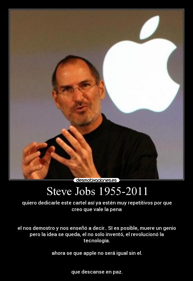Steve Jobs 1955-2011 - quiero dedicarle este cartel así ya estén muy repetitivos por que
creo que vale la pena
el nos demostro y nos enseñó a decir.. SI es posible, muere un genio
pero la idea se queda, el no solo inventó, el revolucionó la
tecnología.
ahora se que apple no será igual sin el.
que descanse en paz.