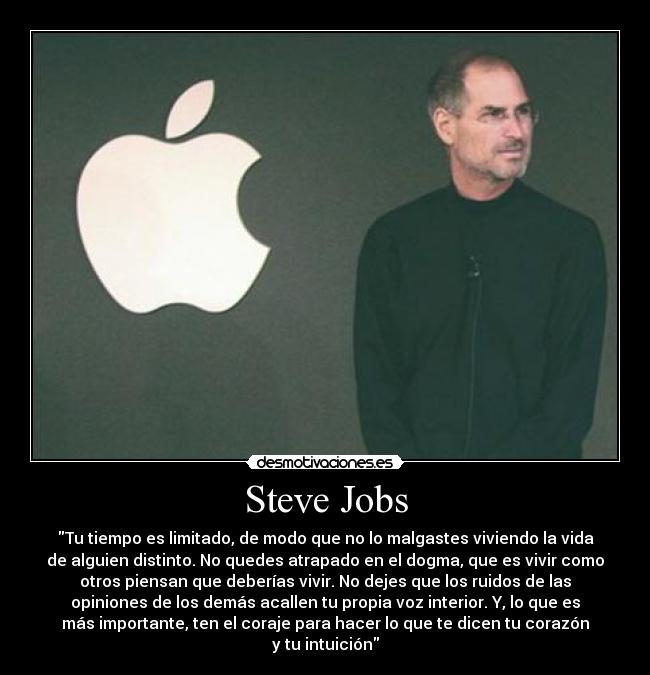 Steve Jobs - Tu tiempo es limitado, de modo que no lo malgastes viviendo la vida
de alguien distinto. No quedes atrapado en el dogma, que es vivir como
otros piensan que deberías vivir. No dejes que los ruidos de las
opiniones de los demás acallen tu propia voz interior. Y, lo que es
más importante, ten el coraje para hacer lo que te dicen tu corazón
y tu intuición