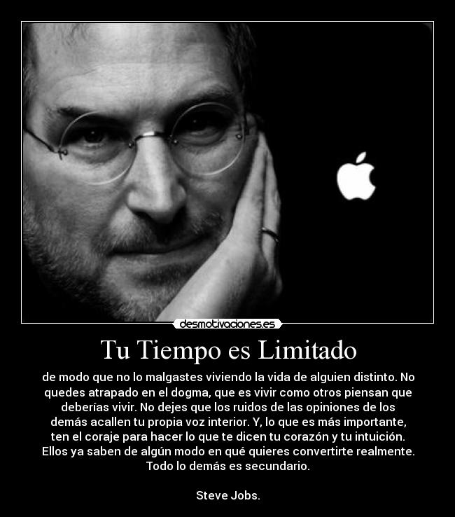 Tu Tiempo es Limitado - de modo que no lo malgastes viviendo la vida de alguien distinto. No
quedes atrapado en el dogma, que es vivir como otros piensan que
deberías vivir. No dejes que los ruidos de las opiniones de los
demás acallen tu propia voz interior. Y, lo que es más importante,
ten el coraje para hacer lo que te dicen tu corazón y tu intuición.
Ellos ya saben de algún modo en qué quieres convertirte realmente.
Todo lo demás es secundario.

Steve Jobs.