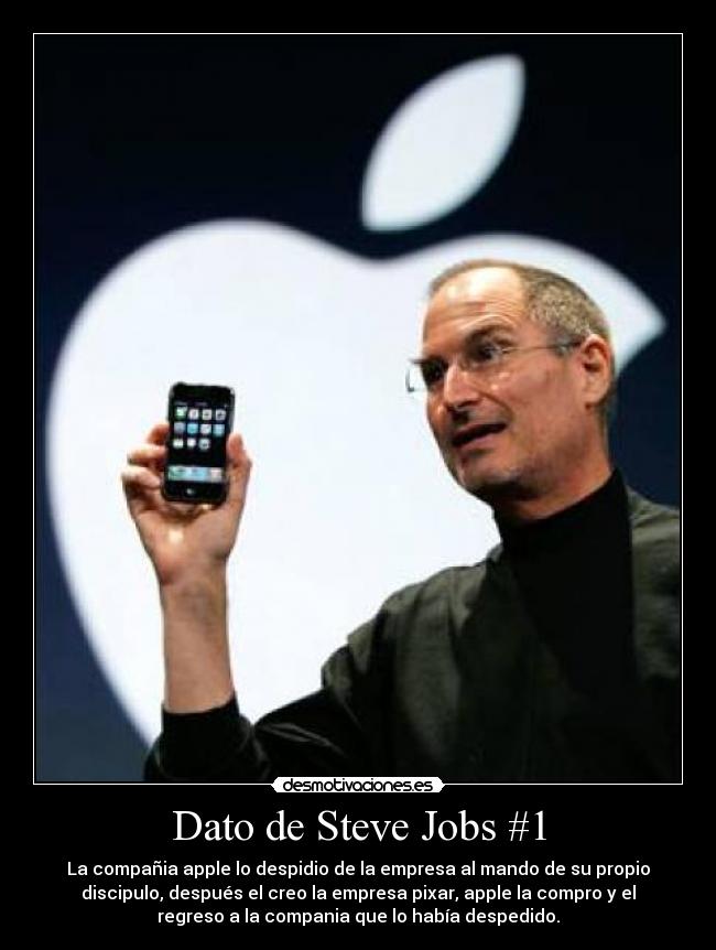 Dato de Steve Jobs #1 - La compañia apple lo despidio de la empresa al mando de su propio
discipulo, después el creo la empresa pixar, apple la compro y el
regreso a la compania que lo había despedido.