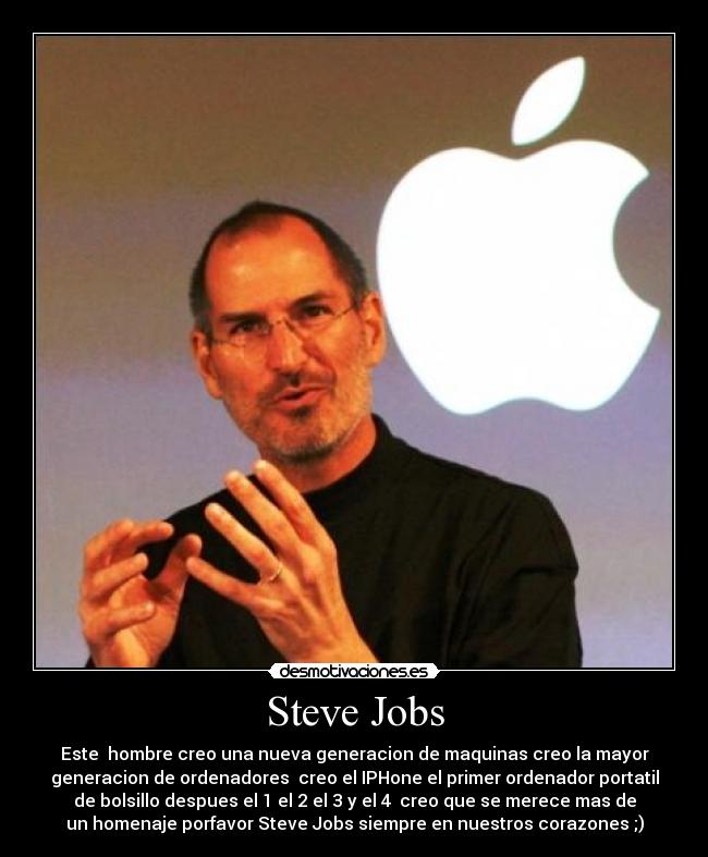 Steve Jobs - Este hombre creo una nueva generacion de maquinas creo la mayor
generacion de ordenadores creo el IPHone el primer ordenador portatil
de bolsillo despues el 1 el 2 el 3 y el 4 creo que se merece mas de
un homenaje porfavor Steve Jobs siempre en nuestros corazones ;)