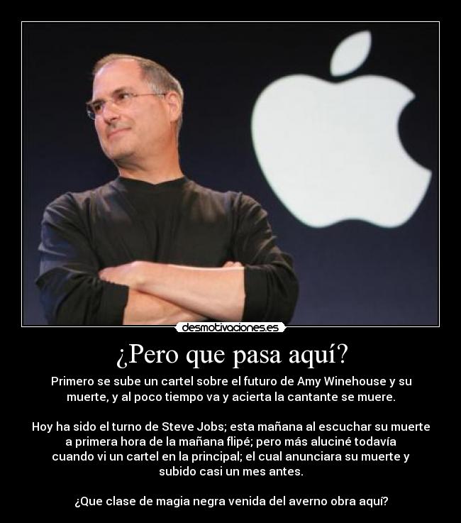 ¿Pero que pasa aquí? - Primero se sube un cartel sobre el futuro de Amy Winehouse y su
muerte, y al poco tiempo va y acierta la cantante se muere.

Hoy ha sido el turno de Steve Jobs; esta mañana al escuchar su muerte
a primera hora de la mañana flipé; pero más aluciné todavía
cuando vi un cartel en la principal; el cual anunciara su muerte y
subido casi un mes antes.

¿Que clase de magia negra venida del averno obra aquí?