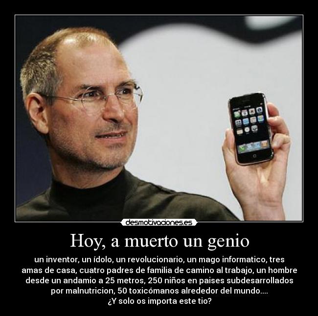 Hoy, a muerto un genio - un inventor, un ídolo, un revolucionario, un mago informatico, tres
amas de casa, cuatro padres de familia de camino al trabajo, un hombre
desde un andamio a 25 metros, 250 niños en paises subdesarrollados
por malnutricion, 50 toxicómanos alrededor del mundo....
¿Y solo os importa este tio?