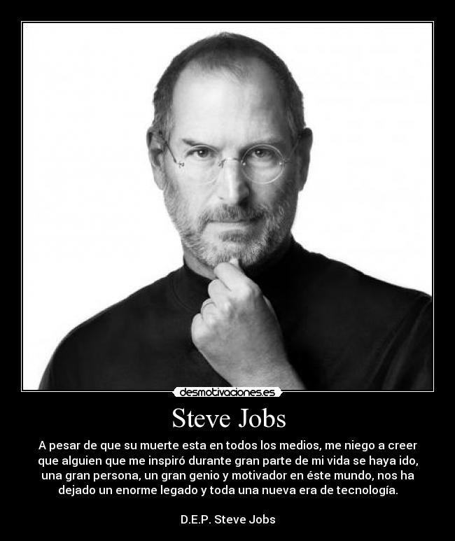 Steve Jobs - A pesar de que su muerte esta en todos los medios, me niego a creer
que alguien que me inspiró durante gran parte de mi vida se haya ido,
una gran persona, un gran genio y motivador en éste mundo, nos ha
dejado un enorme legado y toda una nueva era de tecnología.

D.E.P. Steve Jobs