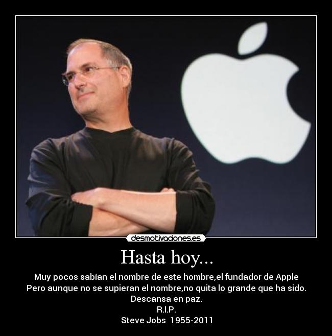 Hasta hoy... - Muy pocos sabían el nombre de este hombre,el fundador de Apple
Pero aunque no se supieran el nombre,no quita lo grande que ha sido.
Descansa en paz.
R.I.P.
Steve Jobs 1955-2011