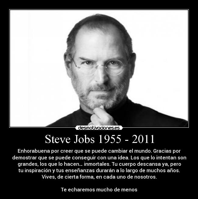 Steve Jobs 1955 - 2011 - Enhorabuena por creer que se puede cambiar el mundo. Gracias por
demostrar que se puede conseguir con una idea. Los que lo intentan son
grandes, los que lo hacen… inmortales. Tu cuerpo descansa ya, pero
tu inspiración y tus enseñanzas durarán a lo largo de muchos años.
Vives, de cierta forma, en cada uno de nosotros.

Te echaremos mucho de menos
