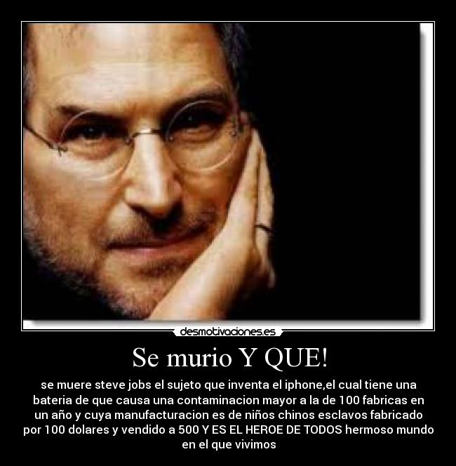 Se murio Y QUE! - se muere steve jobs el sujeto que inventa el iphone,el cual tiene una
bateria de que causa una contaminacion mayor a la de 100 fabricas en
un año y cuya manufacturacion es de niños chinos esclavos fabricado
por 100 dolares y vendido a 500 Y ES EL HEROE DE TODOS hermoso mundo
en el que vivimos