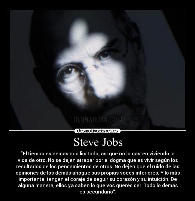 Steve Jobs - El tiempo es demasiado limitado, así que no lo gasten viviendo la
vida de otro. No se dejen atrapar por el dogma que es vivir según los
resultados de los pensamientos de otros. No dejen que el ruido de las
opiniones de los demás ahogue sus propias voces interiores. Y lo más
importante, tengan el coraje de seguir su corazón y su intuición. De
alguna manera, ellos ya saben lo que vos querés ser. Todo lo demás
es secundario.