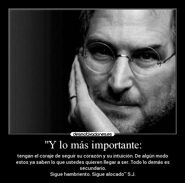 Y lo más importante: - tengan el coraje de seguir su corazón y su intuición. De algún modo
estos ya saben lo que ustedes quieren llegar a ser. Todo lo demás es
secundario.
Sigue hambriento. Sigue alocado S.J.