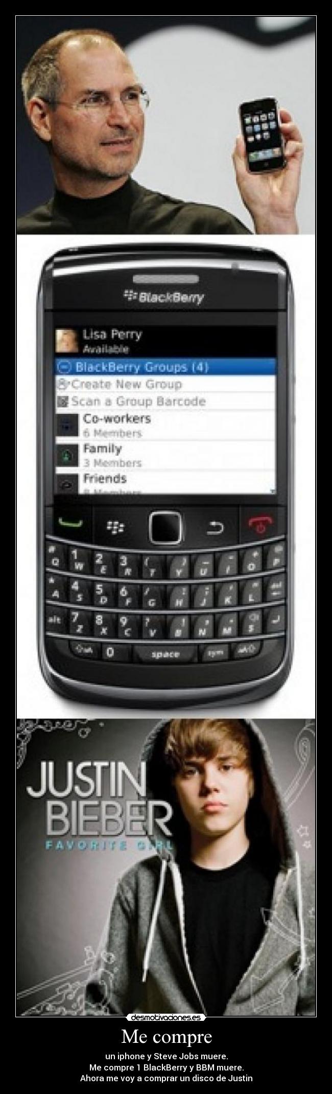 Me compre - un iphone y Steve Jobs muere.
Me compre 1 BlackBerry y BBM muere.
Ahora me voy a comprar un disco de Justin