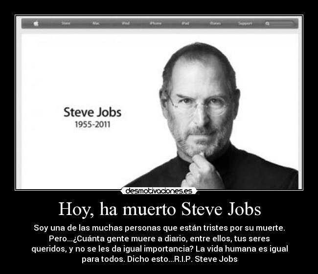 Hoy, ha muerto Steve Jobs - Soy una de las muchas personas que están tristes por su muerte.
Pero...¿Cuánta gente muere a diario, entre ellos, tus seres
queridos, y no se les da igual importancia? La vida humana es igual
para todos. Dicho esto...R.I.P. Steve Jobs
