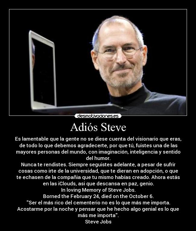 Adiós Steve - Es lamentable que la gente no se diese cuenta del visionario que eras,
de todo lo que debemos agradecerte, por que tú, fuistes una de las
mayores personas del mundo, con imaginación, inteligencia y sentido
del humor.
Nunca te rendistes. Siempre seguistes adelante, a pesar de sufrir
cosas como irte de la universidad, que te dieran en adopción, o que
te echasen de la compañia que tu mismo habías creado. Ahora estás
en las iClouds, asi que descansa en paz, genio.
In loving Memory of Steve Jobs.
Borned the February 24, died on the October 6.
Ser el más rico del cementerio no es lo que más me importa.
Acostarme por la noche y pensar que he hecho algo genial es lo que
más me importa.
Steve Jobs