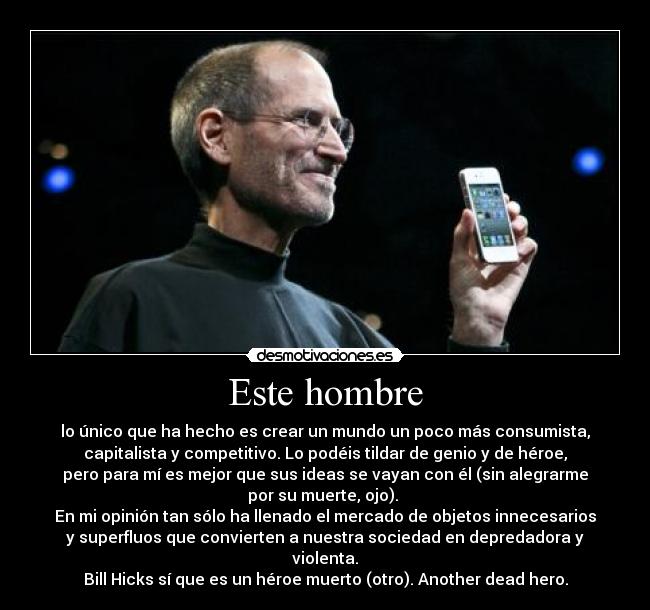Este hombre - lo único que ha hecho es crear un mundo un poco más consumista,
capitalista y competitivo. Lo podéis tildar de genio y de héroe,
pero para mí es mejor que sus ideas se vayan con él (sin alegrarme
por su muerte, ojo).
En mi opinión tan sólo ha llenado el mercado de objetos innecesarios
y superfluos que convierten a nuestra sociedad en depredadora y
violenta.
Bill Hicks sí que es un héroe muerto (otro). Another dead hero.