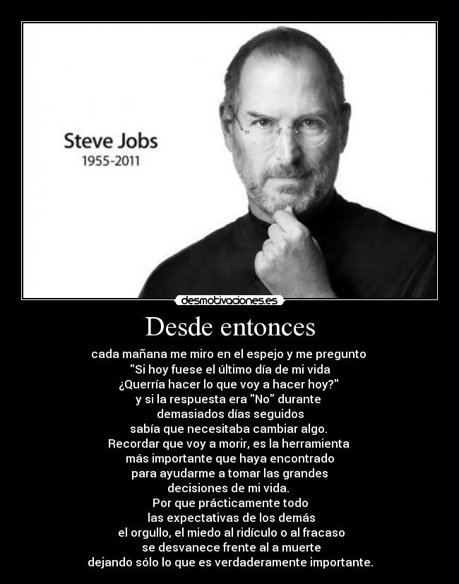 Desde entonces - cada mañana me miro en el espejo y me pregunto
Si hoy fuese el último día de mi vida
¿Querría hacer lo que voy a hacer hoy?
y si la respuesta era No durante
demasiados días seguidos
sabía que necesitaba cambiar algo.
Recordar que voy a morir, es la herramienta
más importante que haya encontrado
para ayudarme a tomar las grandes
decisiones de mi vida.
Por que prácticamente todo
las expectativas de los demás
el orgullo, el miedo al ridículo o al fracaso
se desvanece frente al a muerte
dejando sólo lo que es verdaderamente importante.