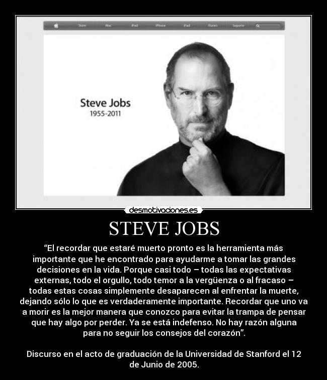 STEVE JOBS - “El recordar que estaré muerto pronto es la herramienta más
importante que he encontrado para ayudarme a tomar las grandes
decisiones en la vida. Porque casi todo – todas las expectativas
externas, todo el orgullo, todo temor a la vergüenza o al fracaso –
todas estas cosas simplemente desaparecen al enfrentar la muerte,
dejando sólo lo que es verdaderamente importante. Recordar que uno va
a morir es la mejor manera que conozco para evitar la trampa de pensar
que hay algo por perder. Ya se está indefenso. No hay razón alguna
para no seguir los consejos del corazón”.

Discurso en el acto de graduación de la Universidad de Stanford el 12
de Junio de 2005.