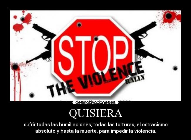 QUISIERA - sufrir todas las humillaciones, todas las torturas, el ostracismo
absoluto y hasta la muerte, para impedir la violencia.