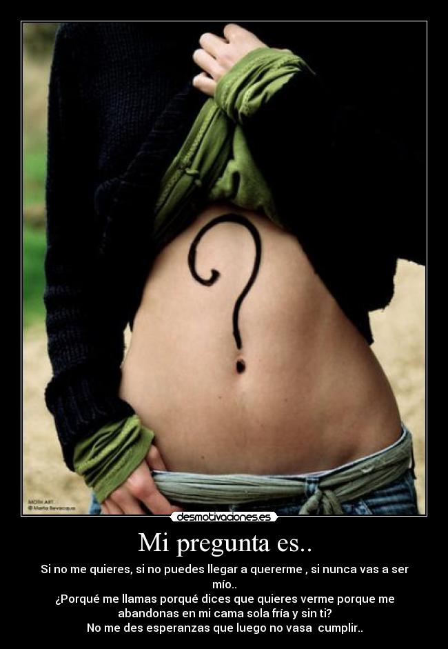 Mi pregunta es.. - Si no me quieres, si no puedes llegar a quererme , si nunca vas a ser
mío..
¿Porqué me llamas porqué dices que quieres verme porque me
abandonas en mi cama sola fría y sin ti?
No me des esperanzas que luego no vasa cumplir..
